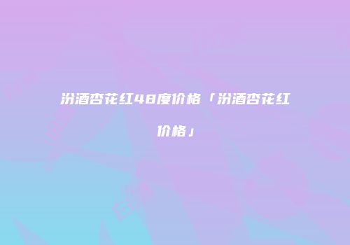 汾酒杏花红48度价格「汾酒杏花红价格」