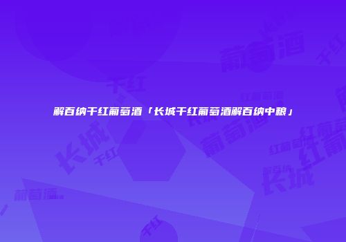 解百纳干红葡萄酒「长城干红葡萄酒解百纳中粮」