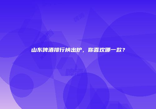 山东啤酒排行榜出炉，你喜欢哪一款？
