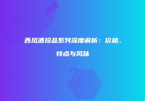 西凤酒珍品系列深度解析：价格、特点与风味