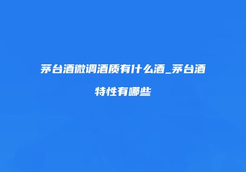 茅台酒微调酒质有什么酒_茅台酒特性有哪些