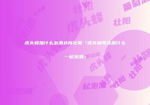 虎头蜂加什么泡酒补肾壮阳「虎头蜂可以跟什么一起泡酒」