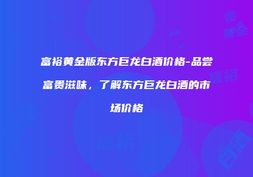 富裕黄金版东方巨龙白酒价格-品尝富贵滋味，了解东方巨龙白酒的市场价格