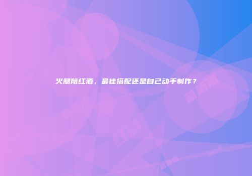 火腿陪红酒，最佳搭配还是自己动手制作？