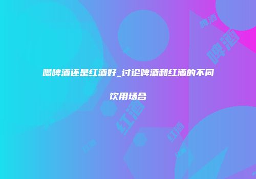 喝啤酒还是红酒好_讨论啤酒和红酒的不同饮用场合