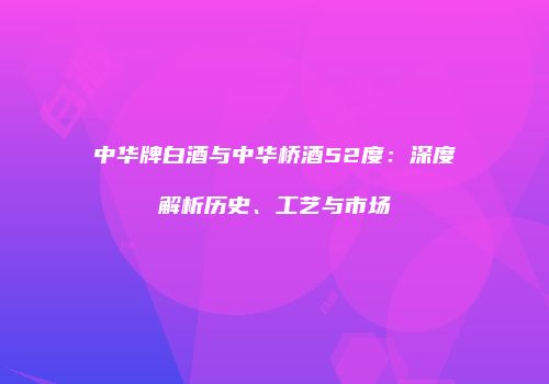 中华牌白酒与中华桥酒52度：深度解析历史、工艺与市场