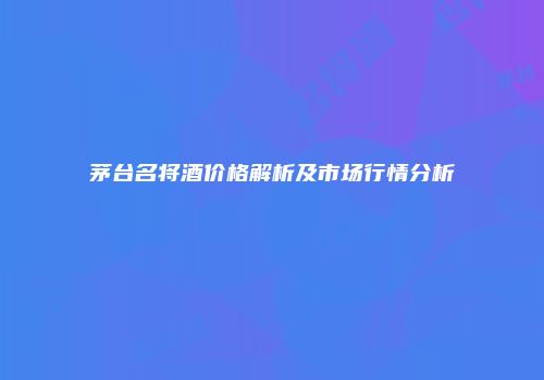 茅台名将酒价格解析及市场行情分析