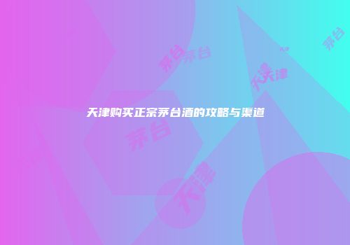 天津购买正宗茅台酒的攻略与渠道