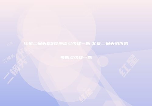 红星二锅头65度净流多少钱一瓶,北京二锅头酒价格每瓶多少钱一瓶