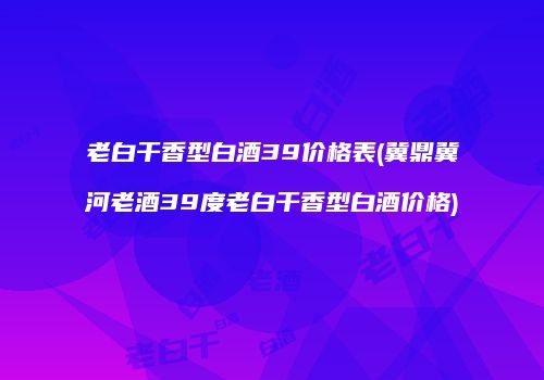 老白干香型白酒39价格表(冀鼎冀河老酒39度老白干香型白酒价格)
