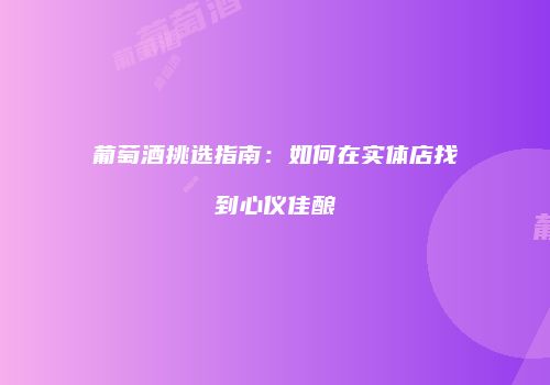 葡萄酒挑选指南：如何在实体店找到心仪佳酿