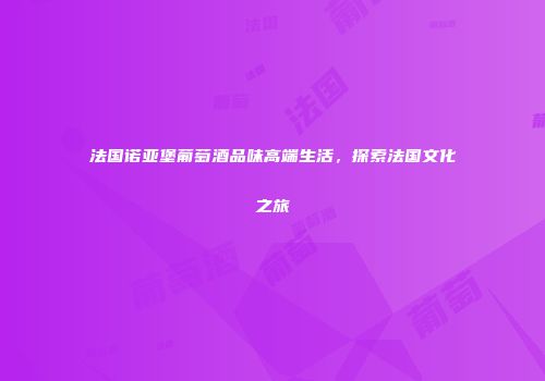 法国诺亚堡葡萄酒品味高端生活，探索法国文化之旅