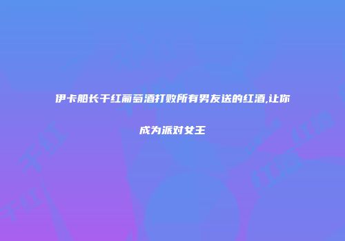 伊卡船长干红葡萄酒打败所有男友送的红酒,让你成为派对女王