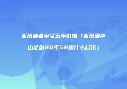 西凤酒老字号五年价格「西凤酒华山论剑20年52度什么档次」