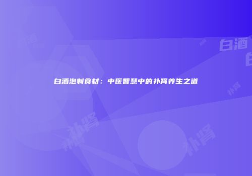 白酒泡制食材：中医智慧中的补肾养生之道