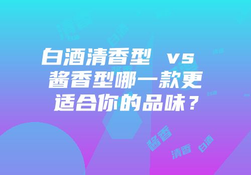白酒清香型 vs 酱香型哪一款更适合你的品味？