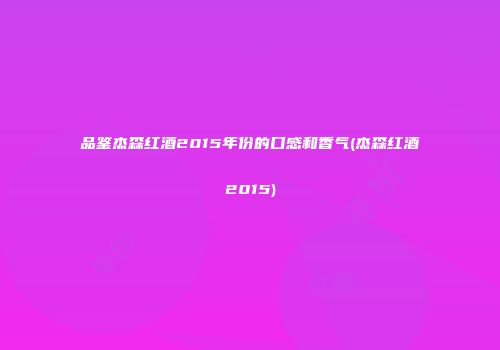 品鉴杰森红酒2015年份的口感和香气(杰森红酒2015)