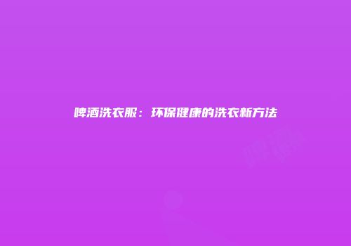 啤酒洗衣服：环保健康的洗衣新方法