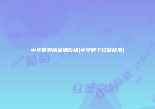 中华帝黄葡萄酒价格(中华牌干红葡萄酒)