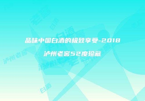 品味中国白酒的极致享受-2018泸州老窖52度珍藏