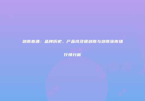 剑南春酒：品牌历史、产品线及银剑南与剑南液市场行情分析