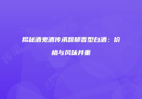 揭秘酒鬼酒传承馥郁香型白酒：价格与风味并重