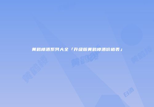 黄鹤楼酒系列大全「升级版黄鹤楼酒价格表」