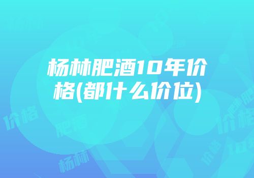 杨林肥酒10年价格(都什么价位)