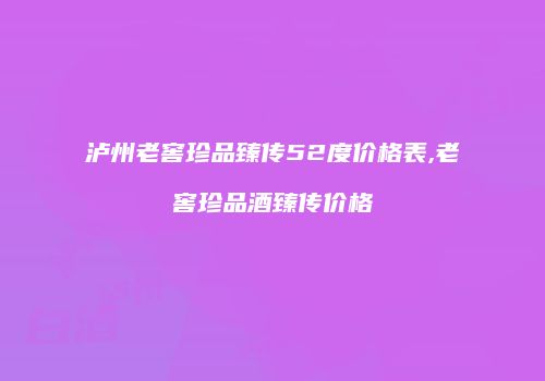 泸州老窖珍品臻传52度价格表,老窖珍品酒臻传价格