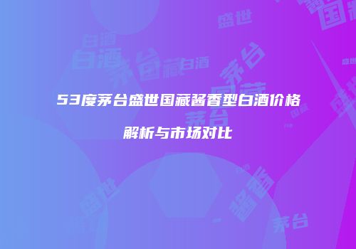 53度茅台盛世国藏酱香型白酒价格解析与市场对比