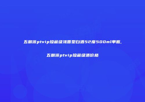 五粮液ptvip珍藏级浓香型白酒52度500ml单瓶,五粮液ptvip珍藏级酒价格
