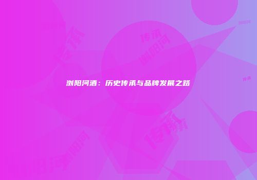 浏阳河酒：历史传承与品牌发展之路