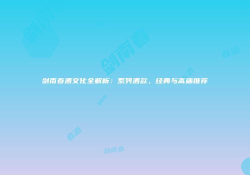 剑南春酒文化全解析：系列酒款、经典与高端推荐