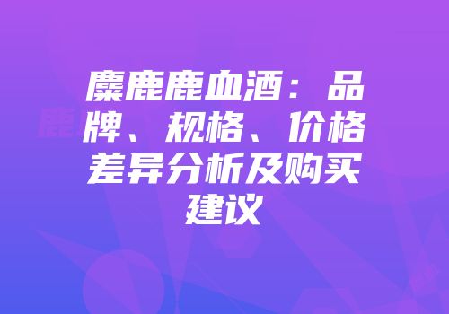 麋鹿鹿血酒：品牌、规格、价格差异分析及购买建议