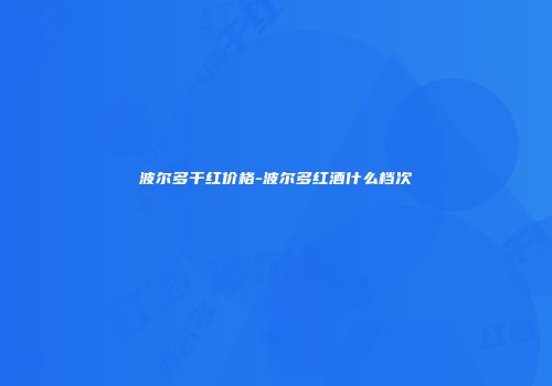 波尔多干红价格-波尔多红酒什么档次