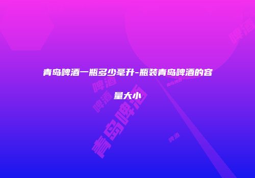 青岛啤酒一瓶多少毫升-瓶装青岛啤酒的容量大小