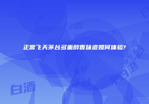 正常飞天茅台多重醇香味道如何体验?