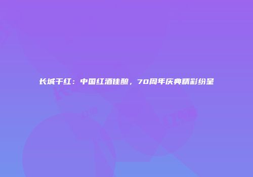 长城干红：中国红酒佳酿，70周年庆典精彩纷呈