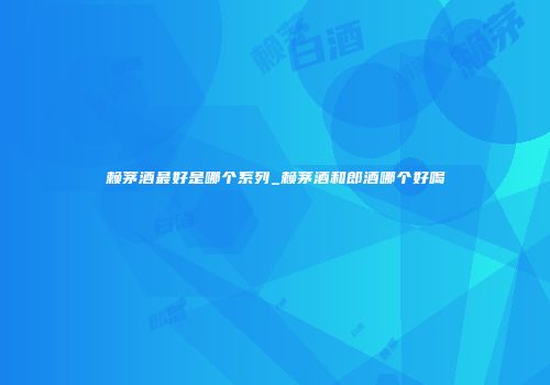 赖茅酒最好是哪个系列_赖茅酒和郎酒哪个好喝