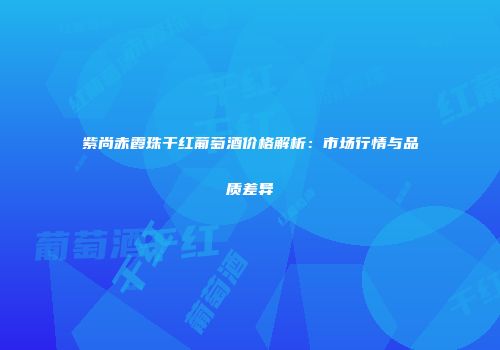 紫尚赤霞珠干红葡萄酒价格解析：市场行情与品质差异