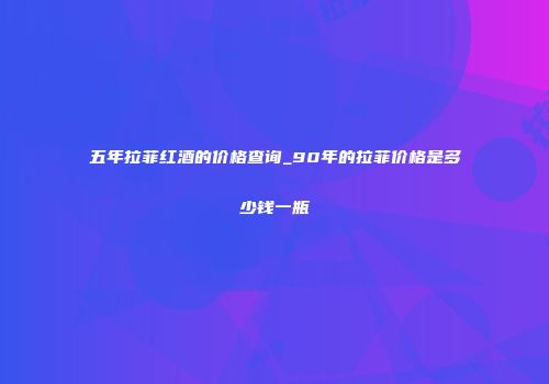 五年拉菲红酒的价格查询_90年的拉菲价格是多少钱一瓶