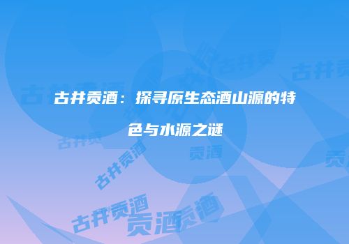 古井贡酒：探寻原生态酒山源的特色与水源之谜
