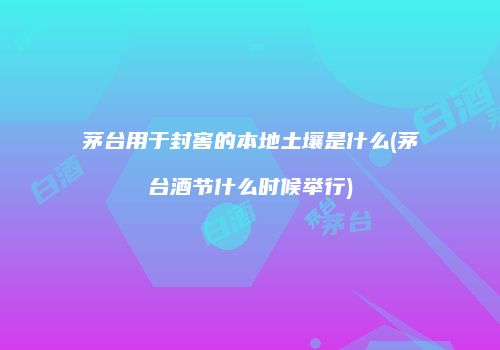 茅台用于封窖的本地土壤是什么(茅台酒节什么时候举行)