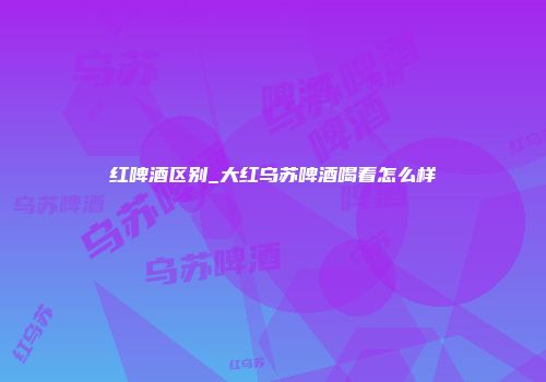 红啤酒区别_大红乌苏啤酒喝着怎么样