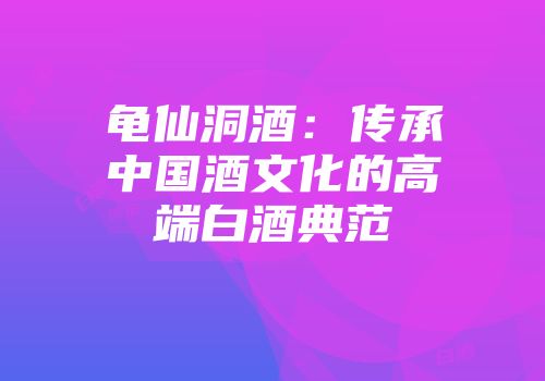 龟仙洞酒：传承中国酒文化的高端白酒典范