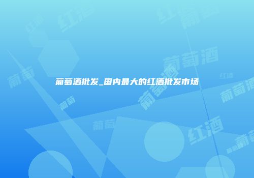 葡萄酒批发_国内最大的红酒批发市场