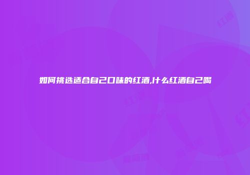 如何挑选适合自己口味的红酒,什么红酒自己喝