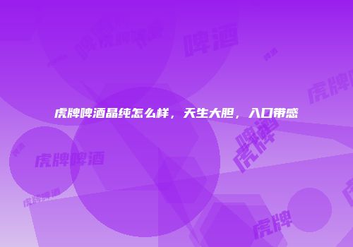 虎牌啤酒晶纯怎么样，天生大胆，入口带感