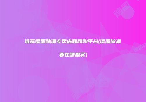 推荐德国啤酒专卖店和网购平台(德国啤酒要在哪里买)