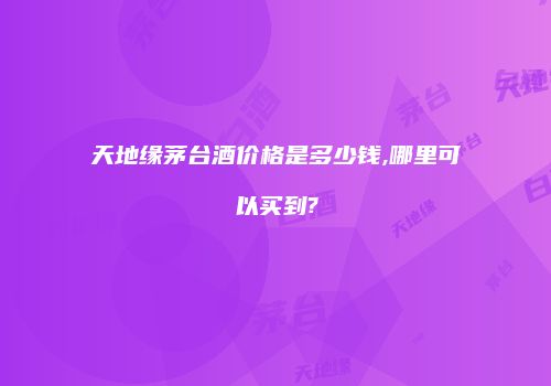 天地缘茅台酒价格是多少钱,哪里可以买到?